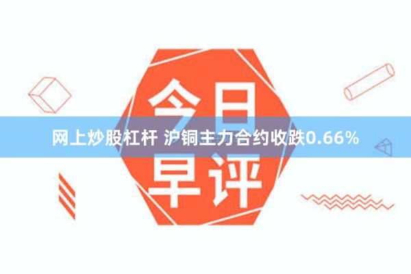 网上炒股杠杆 沪铜主力合约收跌0.66%