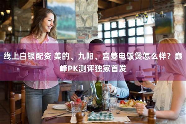 线上白银配资 美的、九阳、宫菱电饭煲怎么样？巅峰PK测评独家