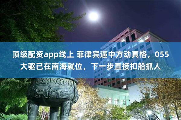 顶级配资app线上 菲律宾逼中方动真格，055大驱已在南海就