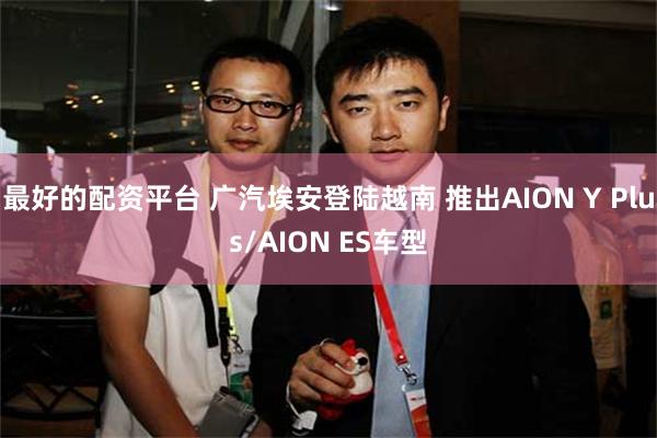 最好的配资平台 广汽埃安登陆越南 推出AION Y Plus