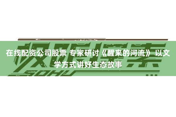 在线配资公司股票 专家研讨《醒来的河流》 以文学方式讲好生态