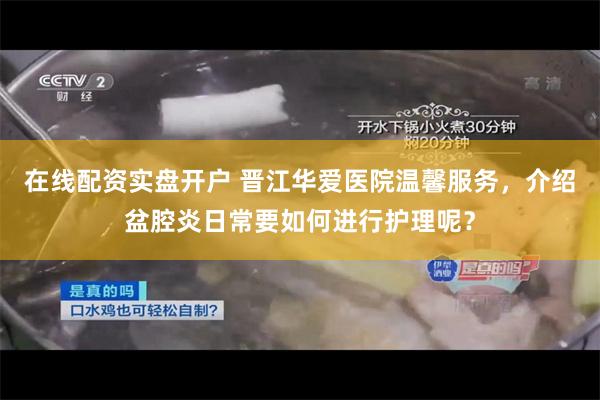 在线配资实盘开户 晋江华爱医院温馨服务，介绍盆腔炎日常要如何