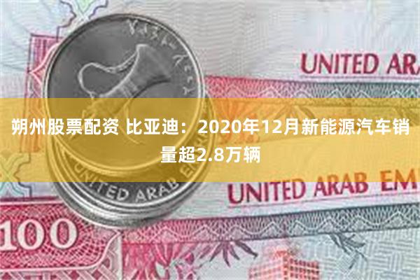 朔州股票配资 比亚迪：2020年12月新能源汽车销量超2.8