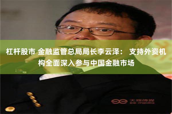 杠杆股市 金融监管总局局长李云泽： 支持外资机构全面深入参与