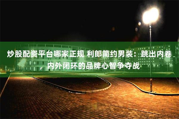 炒股配资平台哪家正规 利郎简约男装：跳出内卷，内外闭环的品牌