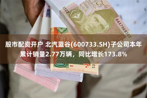 股市配资开户 北汽蓝谷(600733.SH)子公司本年累计销